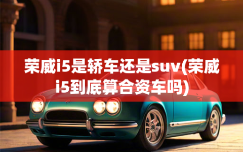 荣威i5是轿车还是suv(荣威i5到底算合资车吗)