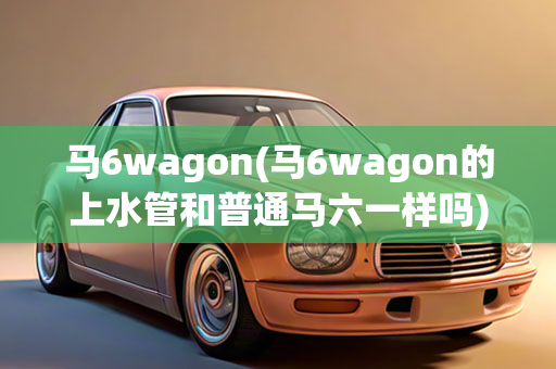 马6wagon(马6wagon的上水管和鄙俗马六一样吗)