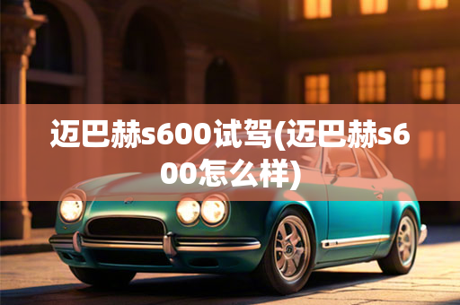 迈巴赫s600试驾(迈巴赫s600怎么样)