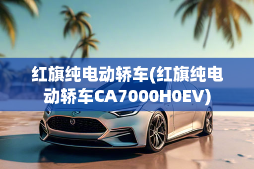 红旗纯电动轿车(红旗纯电动轿车CA7000H0EV)