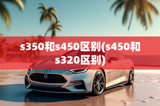 s350和s450区别(s450和s320区别)