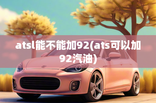 atsl能不能加92(ats可以加92汽油)