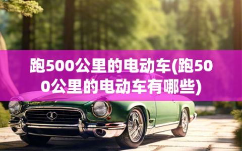 跑500公里的电动车(跑500公里的电动车有哪些)