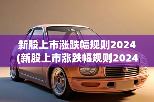 新股上市涨跌幅规则2024(新股上市涨跌幅规则2024年)