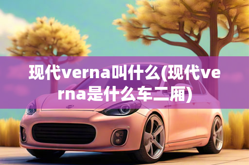 现代verna叫什么(现代verna是什么车二厢)