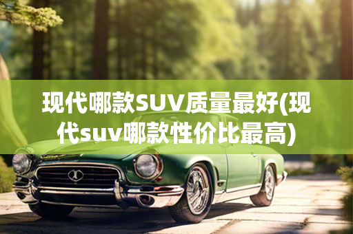 现代哪款SUV质量最好(现代suv哪款性价比最高)