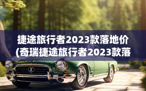 捷途旅行者2023款落地价(奇瑞捷途旅行者2023款落地价)