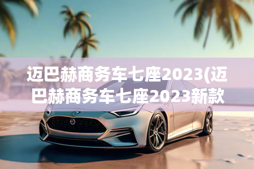 迈巴赫商务车七座2023(迈巴赫商务车七座2023新款)