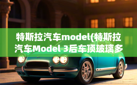 特斯拉汽车model(特斯拉汽车Model 3后车顶玻璃多少钱一片)