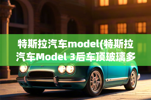 特斯拉汽车model(特斯拉汽车Model 3后车顶玻璃多少钱一片)