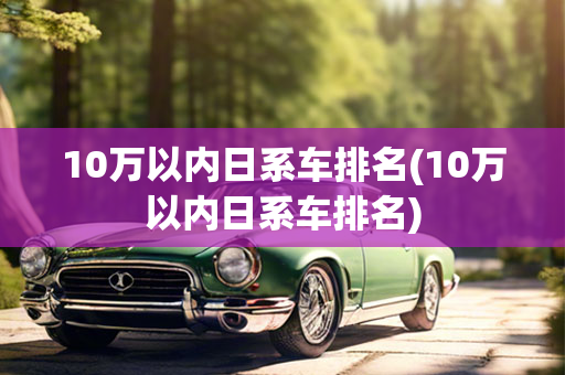 10万以内日系车排名(10万以内日系车排名)