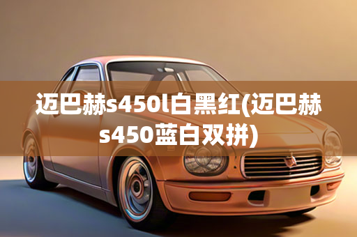 迈巴赫s450l白黑红(迈巴赫s450蓝白双拼)