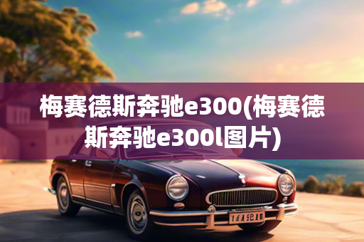 梅赛德斯奔驰e300(梅赛德斯奔驰e300l图片)