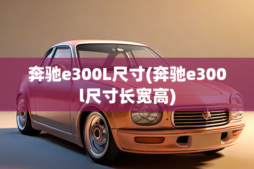 奔驰e300L尺寸(奔驰e300l尺寸长宽高)