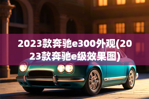 2023款奔驰e300外观(2023款奔驰e级效果图)