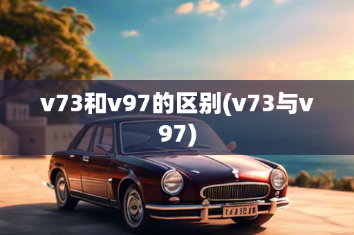 v73和v97的区别(v73与v97)