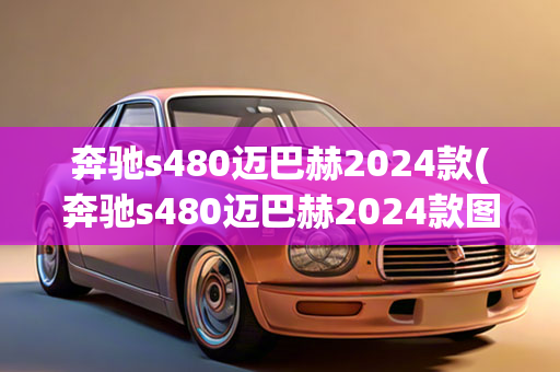 奔驰s480迈巴赫2024款(奔驰s480迈巴赫2024款图片)