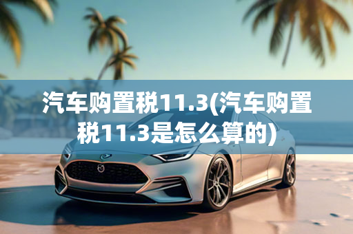 汽车购置税11.3(汽车购置税11.3是怎么算的)