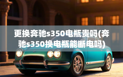 更换奔驰s350电瓶贵吗(奔驰s350换电瓶能断电吗)