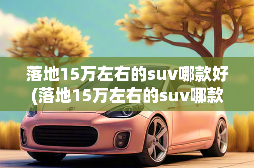 落地15万左右的suv哪款好(落地15万左右的suv哪款好一点)