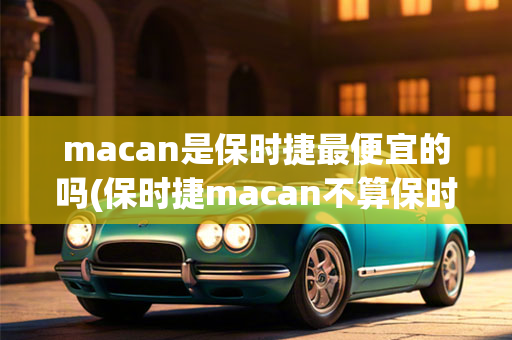 macan是保时捷最便宜的吗(保时捷macan不算保时捷)