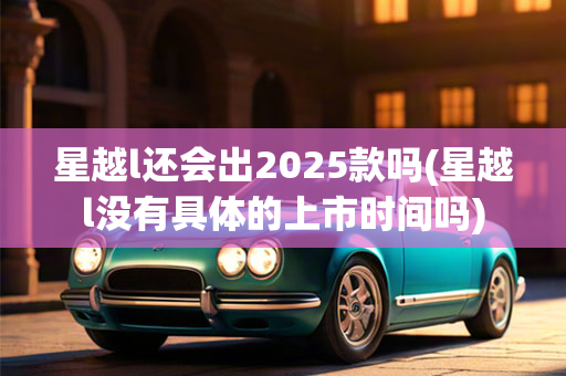 星越l还会出2025款吗(星越l没有具体的上市时间吗)