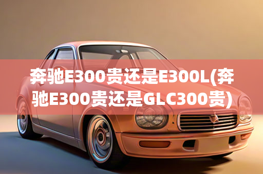 奔驰E300贵还是E300L(奔驰E300贵还是GLC300贵)