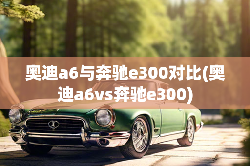 奥迪a6与奔驰e300对比(奥迪a6vs奔驰e300)