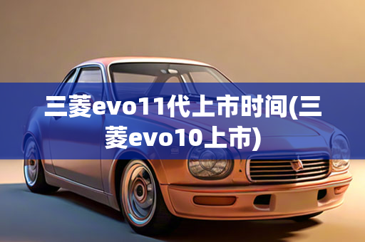 三菱evo11代上市时间(三菱evo10上市)