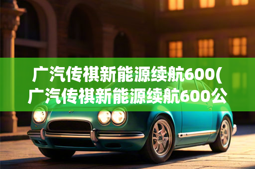 广汽传祺新能源续航600(广汽传祺新能源续航600公里)