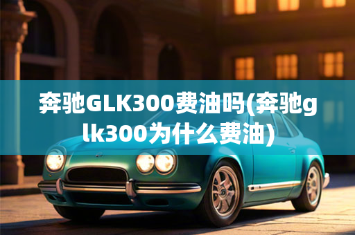 奔驰GLK300费油吗(奔驰glk300为什么费油)