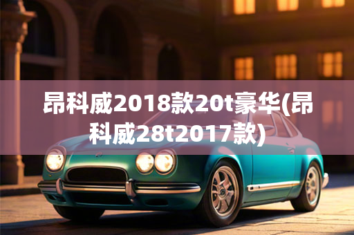 昂科威2018款20t豪华(昂科威28t2017款)