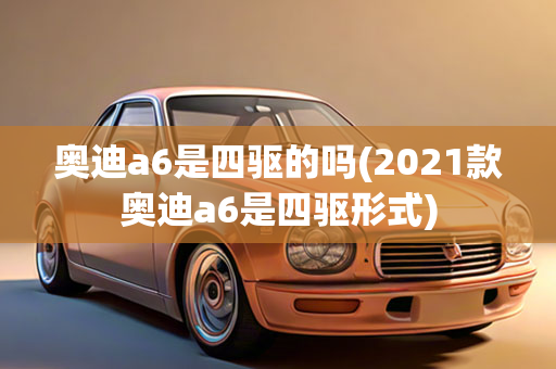 奥迪a6是四驱的吗(2021款奥迪a6是四驱形式)