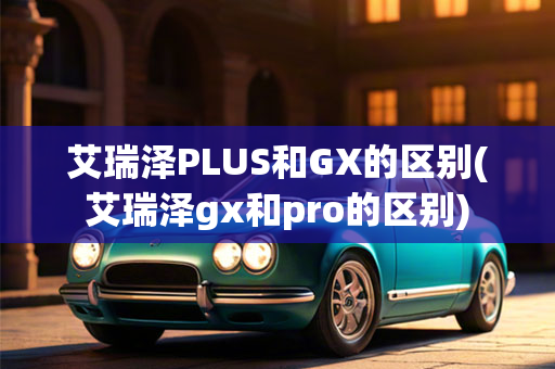 艾瑞泽PLUS和GX的区别(艾瑞泽gx和pro的区别)