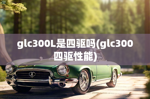 glc300L是四驱吗(glc300四驱性能)