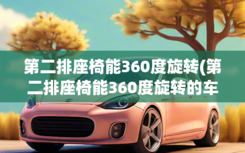 第二排座椅能360度旋转(第二排座椅能360度旋转的车)