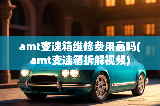 amt变速箱维修费用高吗(amt变速箱拆解视频)