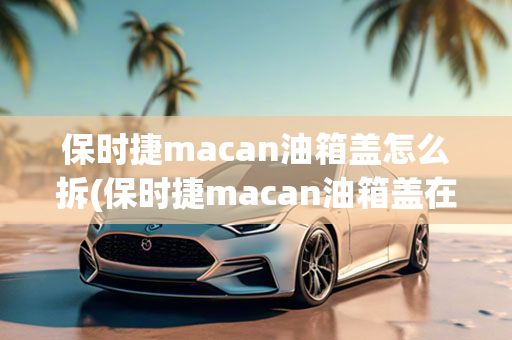 保时捷macan油箱盖怎么拆(保时捷macan油箱盖在哪)