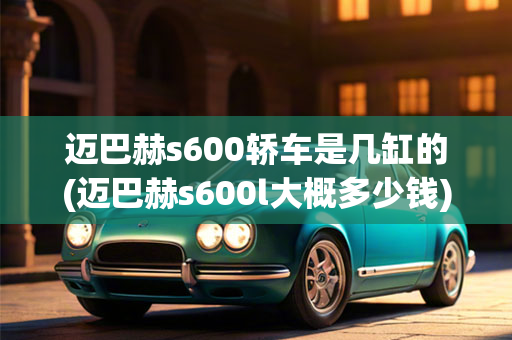 迈巴赫s600轿车是几缸的(迈巴赫s600l大概多少钱)