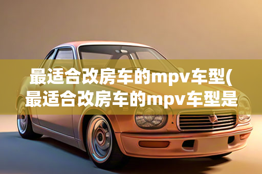 最适合改房车的mpv车型(最适合改房车的mpv车型是什么)