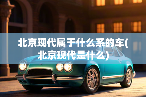 北京现代属于什么系的车(北京现代是什么)