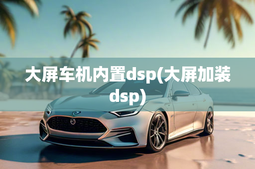 大屏车机内置dsp(大屏加装dsp)