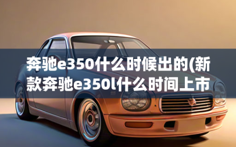 奔驰e350什么时候出的(新款奔驰e350l什么时间上市)