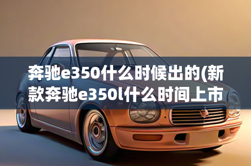 奔驰e350什么时候出的(新款奔驰e350l什么时间上市)