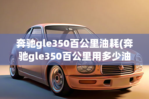 奔驰gle350百公里油耗(奔驰gle350百公里用多少油)