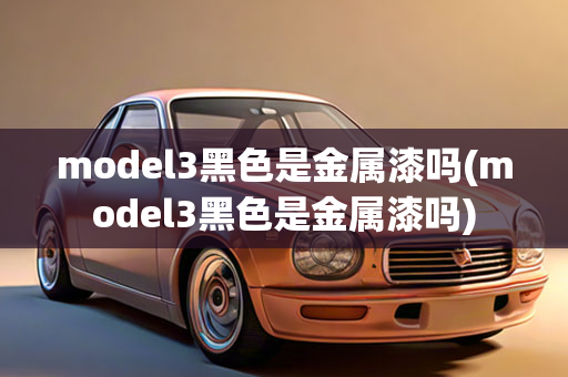 model3黑色是金属漆吗(model3黑色是金属漆吗)