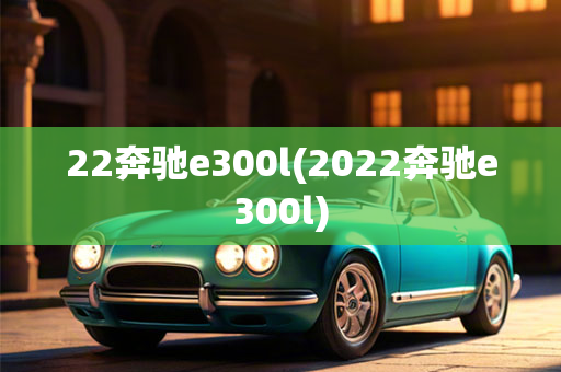 22奔驰e300l(2022奔驰e300l)