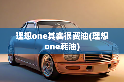 理想one其实很费油(理想one耗油)