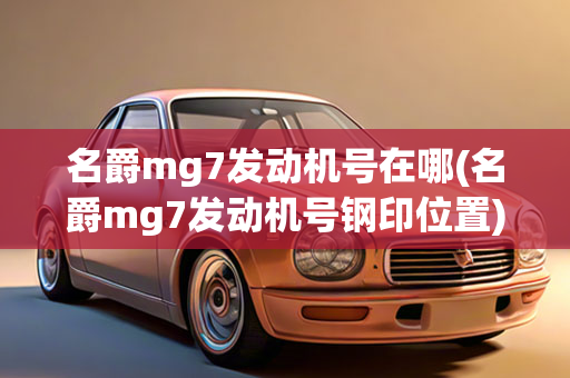 名爵mg7发动机号在哪(名爵mg7发动机号钢印位置)