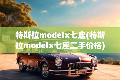 特斯拉modelx七座(特斯拉modelx七座二手价格)